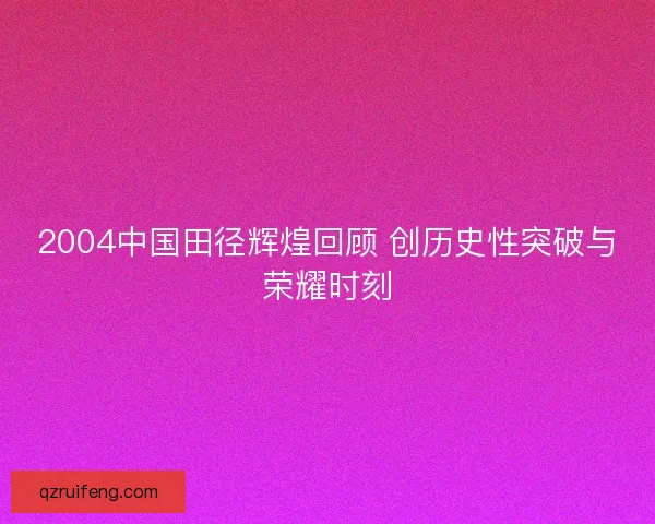 2004中国田径辉煌回顾 创历史性突破与荣耀时刻 2004中国田径辉煌回顾 创历史性突破与荣耀时刻