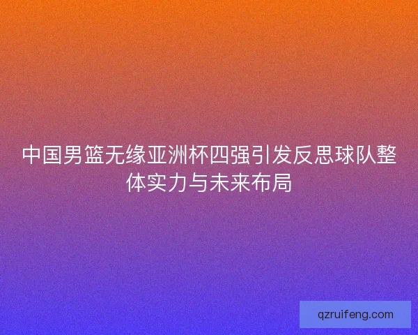 中国男篮无缘亚洲杯四强引发反思球队整体实力与未来布局