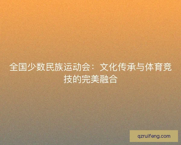 全国少数民族运动会:文化传承与体育竞技的完美融合 全国少数民族运动会:文化传承与体育竞技的完美融合