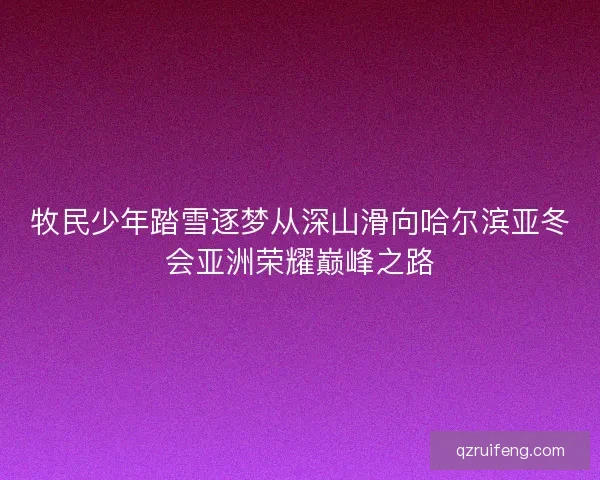 牧民少年踏雪逐梦从深山滑向哈尔滨亚冬会亚洲荣耀巅峰之路