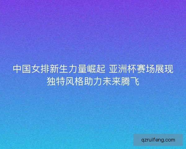中国女排新生力量崛起 亚洲杯赛场展现独特风格助力未来腾飞