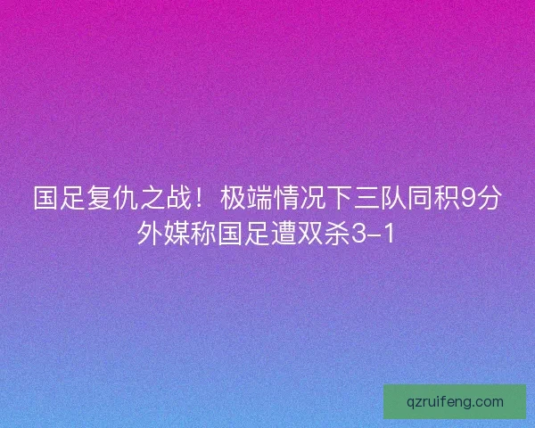 国足复仇之战!极端情况下三队同积9分外媒称国足遭双杀3-1 国足复仇之战!极端情况下三队同积9分外媒称国足遭双杀3-1