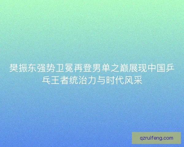 樊振东强势卫冕再登男单之巅展现中国乒乓王者统治力与时代风采 樊振东强势卫冕再登男单之巅展现中国乒乓王者统治力与时代风采