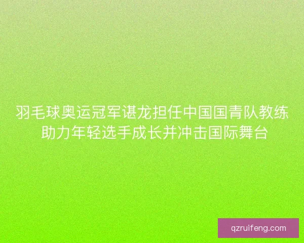 羽毛球奥运冠军谌龙担任中国国青队教练 助力年轻选手成长并冲击国际舞台