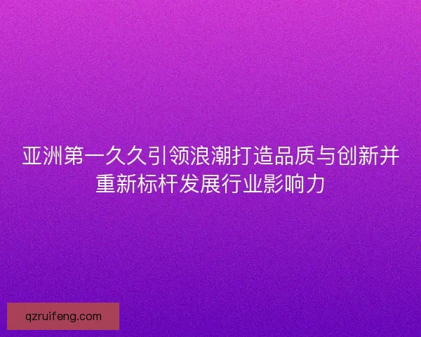 亚洲第一久久引领浪潮打造品质与创新并重新标杆发展行业影响力 亚洲第一久久引领浪潮打造品质与创新并重新标杆发展行业影响力
