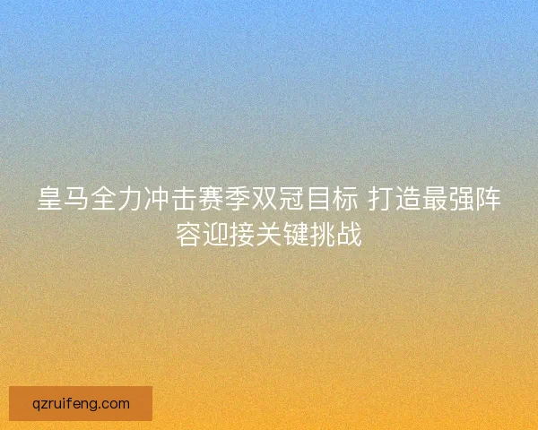皇马全力冲击赛季双冠目标 打造最强阵容迎接关键挑战