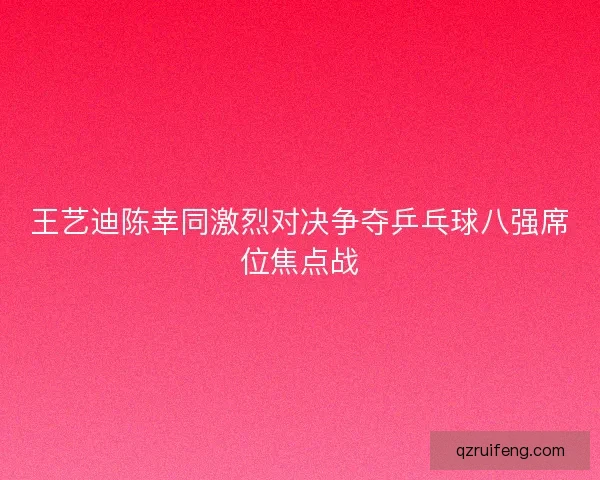 王艺迪陈幸同激烈对决争夺乒乓球八强席位焦点战 王艺迪陈幸同激烈对决争夺乒乓球八强席位焦点战