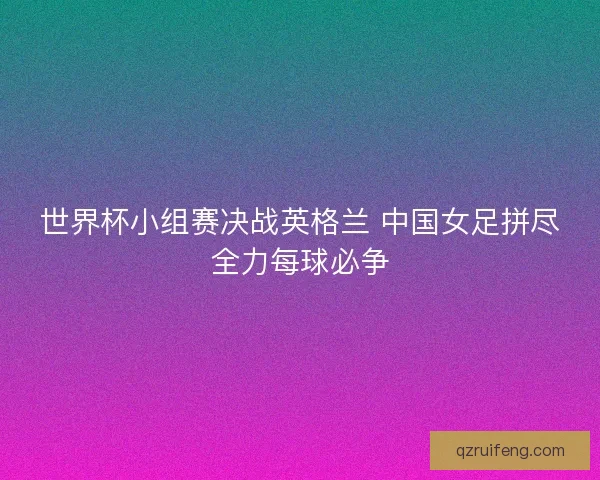 世界杯小组赛决战英格兰 中国女足拼尽全力每球必争 世界杯小组赛决战英格兰 中国女足拼尽全力每球必争