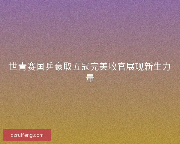 世青赛国乒豪取五冠完美收官展现新生力量 世青赛国乒豪取五冠完美收官展现新生力量