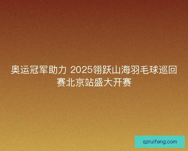 奥运冠军助力 2025翎跃山海羽毛球巡回赛北京站盛大开赛