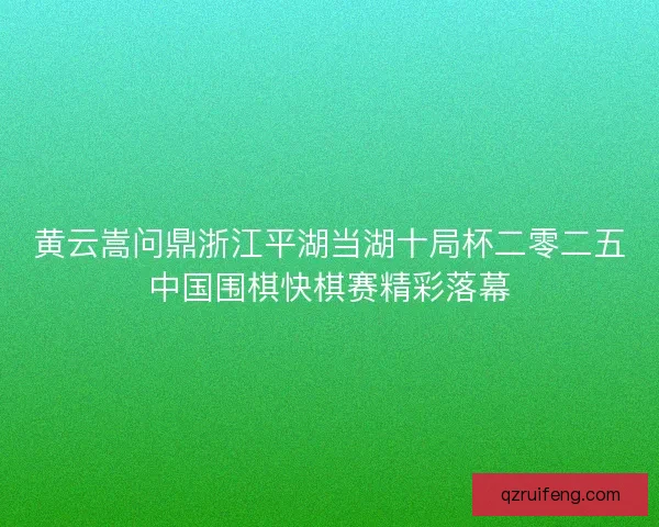 黄云嵩问鼎浙江平湖当湖十局杯二零二五中国围棋快棋赛精彩落幕