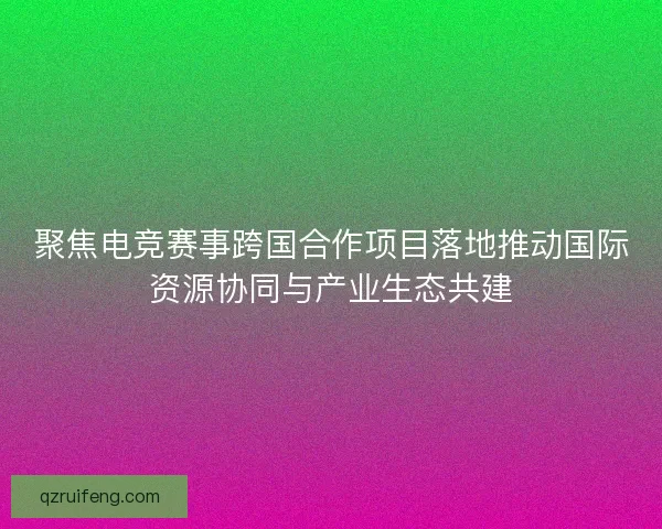 聚焦电竞赛事跨国合作项目落地推动国际资源协同与产业生态共建