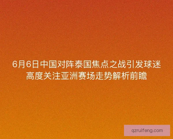 6月6日中国对阵泰国焦点之战引发球迷高度关注亚洲赛场走势解析前瞻